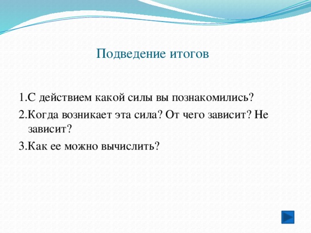 Подведение итогов 1.С действием какой силы вы познакомились? 2.Когда возникает эта сила? От чего зависит? Не зависит? 3.Как ее можно вычислить? 