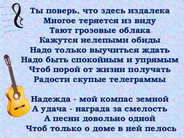 Ты поверь, что здесь издалека  Многое теряется из виду  Тают грозовые облака  Кажутся нелепыми обиды  Надо только выучиться ждать  Надо быть спокойным и упрямым  Чтоб порой от жизни получать  Радости скупые телеграммы   Надежда - мой компас земной  А удача - награда за смелость  А песни довольно одной  Чтоб только о доме в ней пелось 