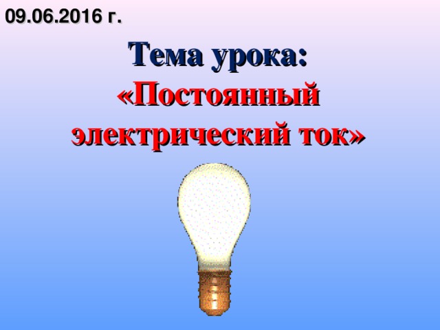 09.06.2016 г. Тема урока: «Постоянный электрический ток» 