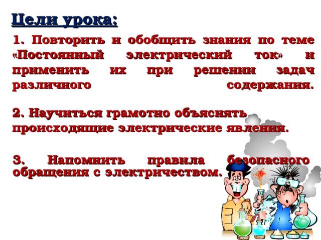 Цели урока:    1. Повторить и обобщить знания по теме «Постоянный электрический ток» и применить их при решении задач различного содержания.   2. Научиться грамотно объяснять происходящие электрические явления.  3. Напомнить правила безопасного обращения с электричеством. 