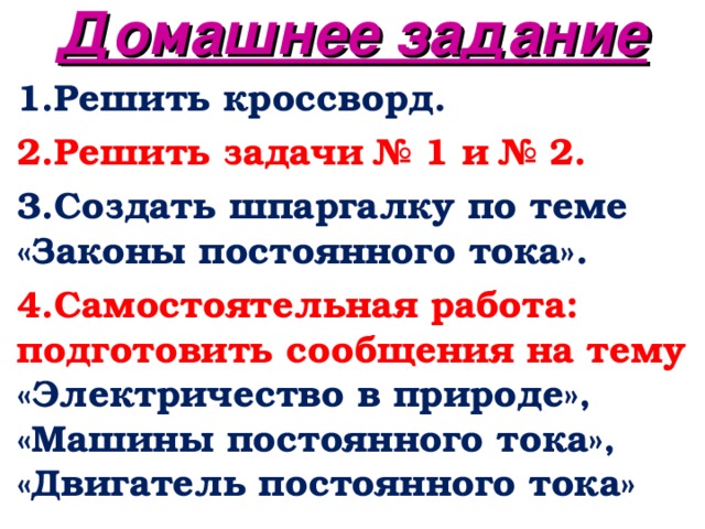 Домашнее задание 1.Решить кроссворд. 2.Решить задачи № 1 и № 2. 3.Создать шпаргалку по теме «Законы постоянного тока». 4.Самостоятельная работа: подготовить сообщения на тему «Электричество в природе», «Машины постоянного тока», «Двигатель постоянного тока»  