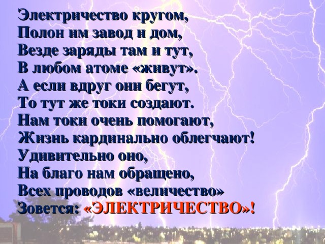 Электричество кругом, Полон им завод и дом, Везде заряды там и тут, В любом атоме «живут». А если вдруг они бегут, То тут же токи создают. Нам токи очень помогают, Жизнь кардинально облегчают! Удивительно оно, На благо нам обращено, Всех проводов «величество» Зовется: «ЭЛЕКТРИЧЕСТВО»! 