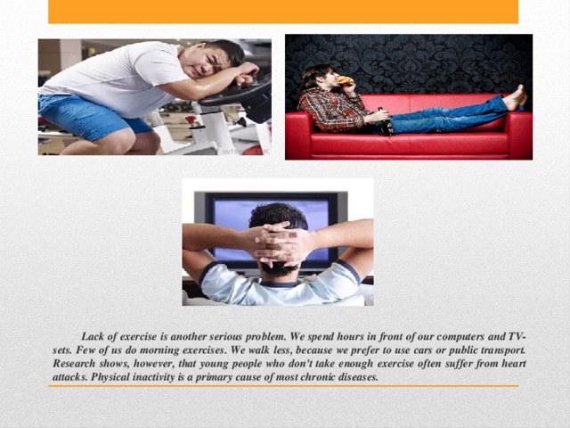 Lack of exercise is another serious problem. We spend hours in front of our computers and TV-sets. Few of us do morning exercises. We walk less, because we prefer to use cars or public transport. Research shows, however, that young people who don't take enough exercise often suffer from heart attacks. Physical inactivity is a primary cause of most chronic diseases. 