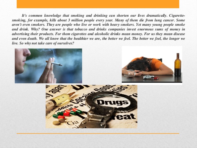 It's common knowledge that smoking and drinking can shorten our lives dramatically. Cigarette-smoking, for example, kills about 3 million people every year. Many of them die from lung cancer. Some aren't even smokers. They are people who live or work with heavy smokers. Yet many young people smoke and drink. Why? One answer is that tobacco and drinks companies invest enormous sums of money in advertising their products. For them cigarettes and alcoholic drinks mean money. For us they mean disease and even death. We all know that the healthier we are, the better we feel. The better we feel, the longer we live. So why not take care of ourselves? 