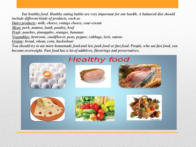 Eat healthy food. Healthy eating habits are very important for our health. A balanced diet should include different kinds of products, such as  Dairy products : milk, cheese, cottage cheese, sour-cream  Meat: pork, mutton, lamb, poultry, beef  Frui t: peaches, pineapples, oranges, bananas  Vegetables: beetroots, cauliflower, peаs, pepper, cabbage, leek, onions  Grains : bread, wheat, corn, buckwheat  You should try to eat more homemade food and less junk food or fast food. People, who eat fast food, can become overweight. Fast food has a lot of additives, flavorings and preservatives. 