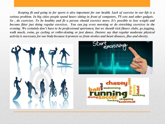 Keeping fit and going in for sports is also important for our health. Lack of exercise in our life is a serious problem. In big cities people spend hours sitting in front of computers, TV-sets and other gadgets.  So , do exercises. To be healthy and fit a person should exercise more. It’s possible to lose weight and become fitter just doing regular exercises. You can jog every morning or do stretching exercises in the evening. We certainly don’t have to be professional sportsmen, but we should visit fitness clubs, go jogging, walk much, swim, go cycling or roller-skating or just dance. Doctors say that regular moderate physical activity is necessary for our body because it protects us from strokes and heart diseases, flue and obesity. 