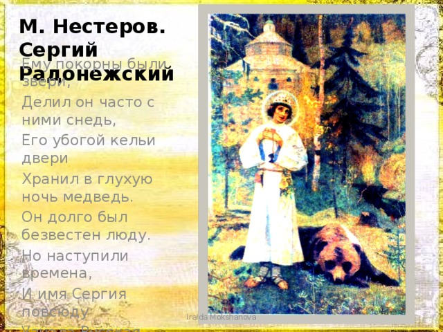 М. Нестеров. Сергий Радонежский Ему покорны были звери, Делил он часто с ними снедь, Его убогой кельи двери Хранил в глухую ночь медведь. Он долго был безвестен люду. Но наступили времена, И имя Сергия повсюду Узнала Русская земля. IraIda Mokshanova