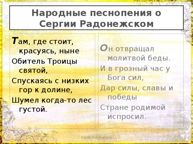 Народные песнопения о Сергии Радонежском Т ам, где стоит, красуясь, ныне О н отвращал молитвой беды. Обитель Троицы святой, И в грозный час у Бога сил, Спускаясь с низких гор к долине, Дар силы, славы и победы Шумел когда-то лес густой. Стране родимой испросил. IraIda Mokshanova