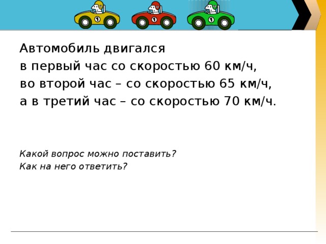 Автомобиль двигался в первый час со скоростью 60 км/ч, во второй час – со скоростью 65 км/ч, а в третий час – со скоростью 70 км/ч.    Какой вопрос можно поставить? Как на него ответить?