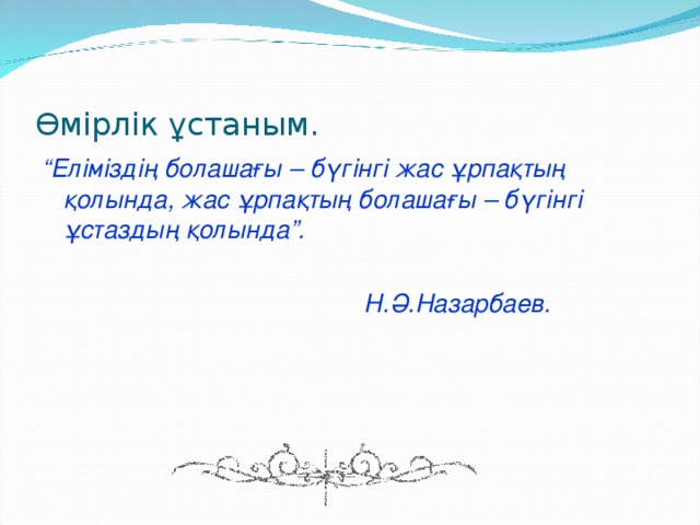 Өмірлік ұстаным. “ Еліміздің болашағы – бүгінгі жас ұрпақтың қолында, жас ұрпақтың болашағы – бүгінгі ұстаздың қолында”.   Н.Ә.Назарбаев.  