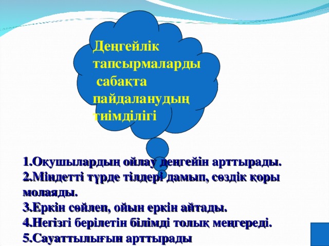Деңгейлік тапсырмаларды  сабақта пайдаланудың тиімділігі    1.Оқушылардың ойлау деңгейін арттырады. 2.Міндетті түрде тілдері дамып, сөздік қоры молаяды. 3.Еркін сөйлеп, ойын еркін айтады. 4.Негізгі берілетін білімді толық меңгереді. 5.Сауаттылығын арттырады 