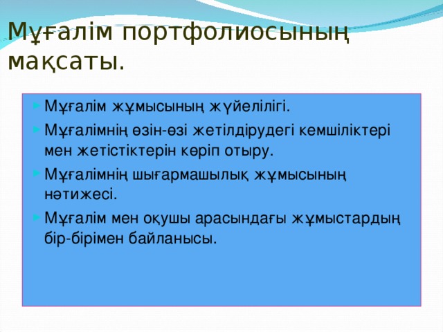 Мұғалім портфолиосының мақсаты. Мұғалім жұмысының жүйелілігі. Мұғалімнің өзін-өзі жетілдірудегі кемшіліктері мен жетістіктерін көріп отыру. Мұғалімнің шығармашылық жұмысының нәтижесі. Мұғалім мен оқушы арасындағы жұмыстардың бір-бірімен байланысы.  