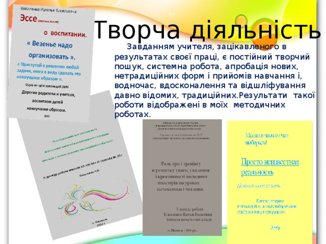 Творча діяльність    Завданням учителя, зацікавленого в результатах своєї праці, є постійний творчий пошук, системна робота, апробація нових, нетрадиційних форм і прийомів навчання і, водночас, вдосконалення та відшліфування давно відомих, традиційних.Результати такої роботи відображені в моїх методичних роботах.  
