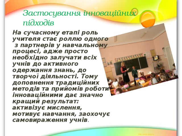  Застосування інноваційних підходів   На сучасному етапі роль учителя стає роллю одного з партнерів у навчальному процесі, адже просто необхідно залучати всіх учнів до активного одержання знань, до творчої діяльності. Тому доповнення традиційних методів та прийомів роботи інноваційними дає значно кращий результат: активізує мислення, мотивує навчання, заохочує самовираження учнів . 