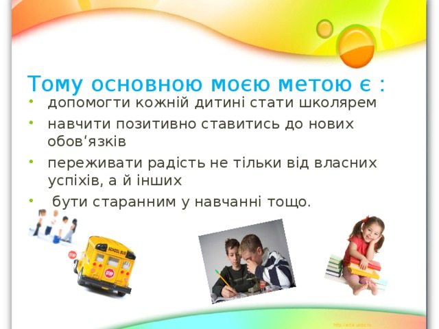 Тому основною моєю метою є :   допомогти кожній дитині стати школярем навчити позитивно ставитись до нових обов ‘ язків переживати радість не тільки від власних успіхів, а й інших  бути старанним у навчанні тощо.  