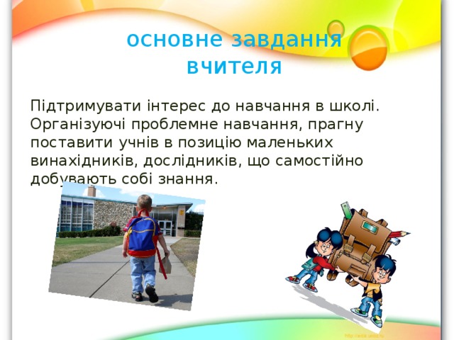 основне завдання вчителя Підтримувати інтерес до навчання в школі. Організуючі проблемне навчання, прагну поставити учнів в позицію маленьких винахідників, дослідників, що самостійно добувають собі знання. 