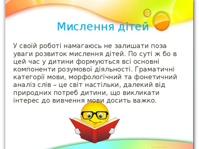 Мислення дітей У своїй роботі намагаюсь не залишати поза уваги розвиток мислення дітей. По суті ж бо в цей час у дитини формуються всі основні компоненти розумової діяльності. Граматичні категорії мови, морфологічний та фонетичний аналіз слів – це світ настільки, далекий від природних потреб дитини, що викликати інтерес до вивчення мови досить важко. 