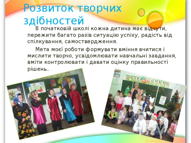 Розвиток творчих здібностей  В початковій школі кожна дитина має відчути, пережити багато разів ситуацію успіху, радість від спілкування, самоствердження.  Мета моєї роботи формувати вміння вчитися і мислити творчо, усвідомлювати навчальні завдання, вміти контролювати і давати оцінку правильності рішень .  В початковій школі кожна дитина має відчути, пережити багато разів ситуацію успіху, радість від спілкування, самоствердження.  Мета моєї роботи формувати вміння вчитися і мислити творчо, усвідомлювати навчальні завдання, вміти контролювати і давати оцінку правильності рішень .  