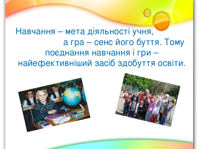 Навчання – мета діяльності учня,  а гра – сенс його буття. Тому поєднання навчання і гри – найефективніший засіб здобуття освіти. 