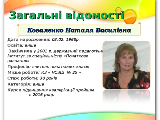  Загальні відомості Коваленко Наталя Василівна Дата народження: 03.02. 1968р. Освіта : вища  Закінчила у 2001 р. державний педагогічний інститут за спеціальністю «Початкове навчання» Професія : вчитель початкових класів Місце роботи : КЗ « НСЗШ № 25 » Стаж роботи : 30 років Категорія : вища Курси підвищення кваліфікації пройшла  в 20 16 році .  
