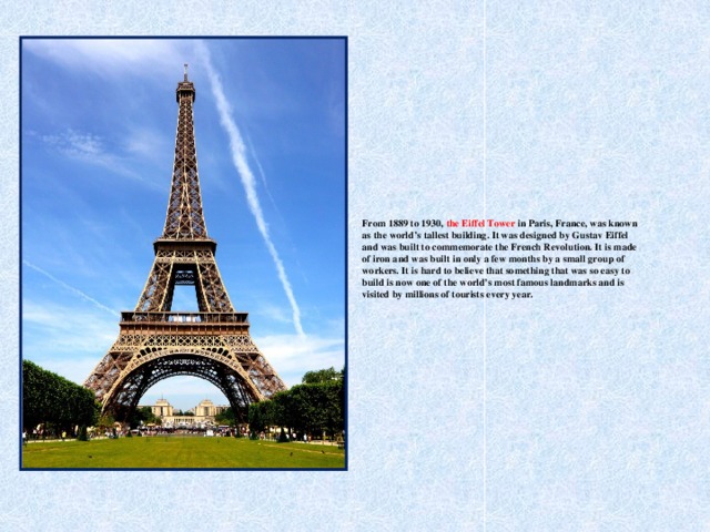 From 1889 to 1930, the Eiffel Tower in Paris, France, was known as the world’s tallest building. It was designed by Gustav Eiffel and was built to commemorate the French Revolution. It is made of iron and was built in only a few months by a small group of workers. It is hard to believe that something that was so easy to build is now one of the world’s most famous landmarks and is visited by millions of tourists every year.