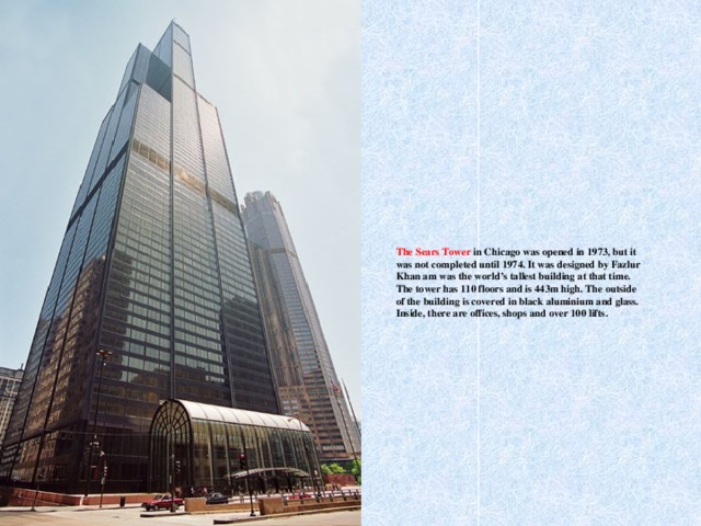 The Sears Tower in Chicago was opened in 1973, but it was not completed until 1974. It was designed by Fazlur Khan am was the world’s tallest building at that time. The tower has 110 floors and is 443m high. The outside of the building is covered in black aluminium and glass. Inside, there are offices, shops and over 100 lifts.