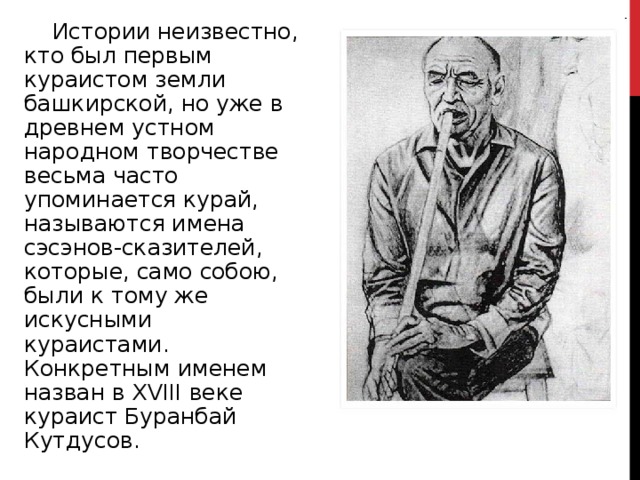  Истории неизвестно, кто был первым кураистом земли башкирской, но уже в древнем устном народном творчестве весьма часто упоминается курай, называются имена сэсэнов-сказителей, которые, само собою, были к тому же искусными кураистами. Конкретным именем назван в Х VIII веке кураист Буранбай Кутдусов. 