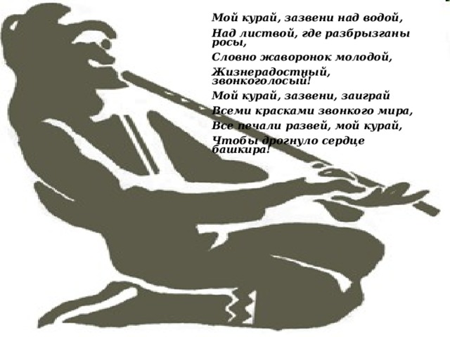 Мой курай, зазвени над водой, Над листвой, где разбрызганы росы, Словно жаворонок молодой, Жизнерадостный, звонкоголосый! Мой курай, зазвени, заиграй Всеми красками звонкого мира, Все печали развей, мой курай, Чтобы дрогнуло сердце башкира!  