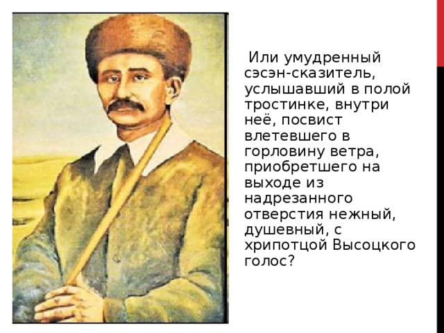  Или умудренный сэсэн-сказитель, услышавший в полой тростинке, внутри неё, посвист влетевшего в горловину ветра, приобретшего на выходе из надрезанного отверстия нежный, душевный, с хрипотцой Высоцкого голос? 