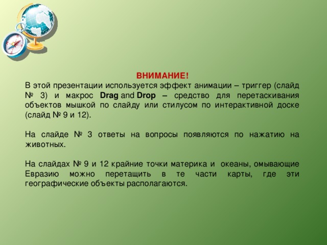 ВНИМАНИЕ! В этой презентации используется эффект анимации – триггер (слайд № 3) и макрос Drag  and  Drop – средство для перетаскивания объектов мышкой по слайду или стилусом по интерактивной доске (слайд № 9 и 12). На слайде № 3 ответы на вопросы появляются по нажатию на животных. На слайдах № 9 и 12 крайние точки материка и океаны, омывающие Евразию можно перетащить в те части карты, где эти географические объекты располагаются. 