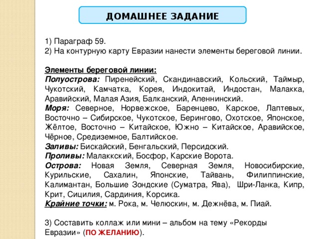  ДОМАШНЕЕ ЗАДАНИЕ  1) Параграф 59. 2) На контурную карту Евразии нанести элементы береговой линии. Элементы береговой линии:  Полуострова:  Пиренейский, Скандинавский, Кольский, Таймыр, Чукотский, Камчатка, Корея, Индокитай, Индостан, Малакка, Аравийский, Малая Азия, Балканский, Апеннинский. Моря: Северное, Норвежское, Баренцево, Карское, Лаптевых, Восточно – Сибирское, Чукотское, Берингово, Охотское, Японское, Жёлтое, Восточно – Китайское, Южно – Китайское, Аравийское, Чёрное, Средиземное, Балтийское. Заливы: Бискайский, Бенгальский, Персидский. Проливы: Малаккский, Босфор, Карские Ворота. Острова: Новая Земля, Северная Земля, Новосибирские, Курильские, Сахалин, Японские, Тайвань, Филиппинские, Калимантан, Большие Зондские (Суматра, Ява), Шри-Ланка, Кипр, Крит, Сицилия, Сардиния, Корсика. Крайние точки: м. Рока, м. Челюскин, м. Дежнёва, м. Пиай.   3) Составить коллаж или мини – альбом на тему «Рекорды Евразии» ( ПО ЖЕЛАНИЮ ). 