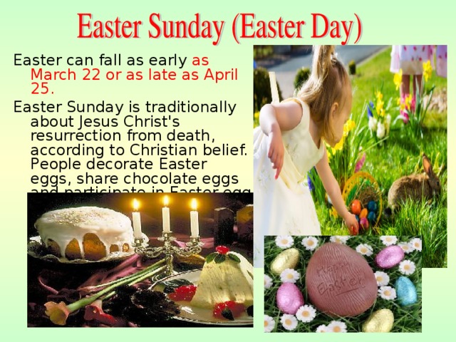 Easter can fall as early as March  22 or as late as April 25. Easter Sunday is traditionally about  Jesus Christ's resurrection from death, according to Christian belief. P eople decorate Easter eggs, share chocolate eggs and participate in Easter egg competitions. Easter is the time for holidays, festivals . 