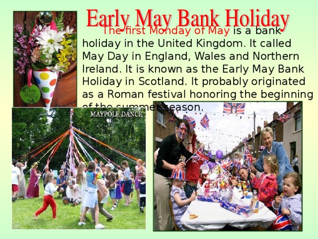  The first Monday of May is a bank holiday in the United Kingdom. It called May Day in England, Wales and Northern Ireland. It is known as the Early May Bank Holiday in Scotland. It probably originated as a Roman festival honoring the beginning of the summer season. 