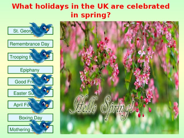 What holidays in the U K are celebrated in spring?  St. George's Day Remembrance Day Trooping the Colour  Epiphany  Good Friday  Easter Sunday  April Fools Day  Boxing Day  Mothering Sunday 