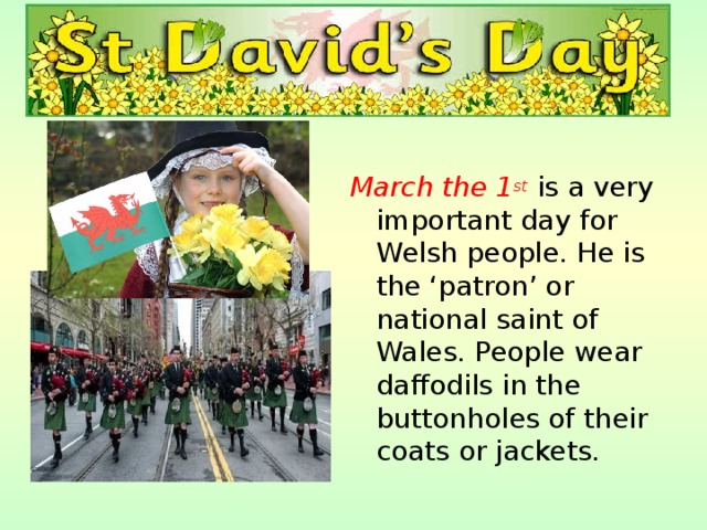 March the 1 st is a very important day for Welsh people. He is the ‘patron’ or national saint of Wales. People wear daffodils in the buttonholes of their coats or jackets. 