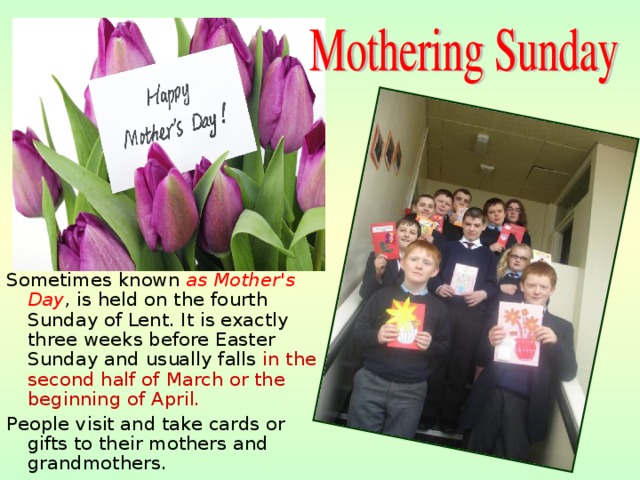 S ometimes known as Mother's Day , is held on the fourth Sunday of Lent. It is exactly three weeks before Easter Sunday and usually falls in the second half of March or the beginning of April. P eople visit and take cards or gifts to their mothers and grandmothers. 