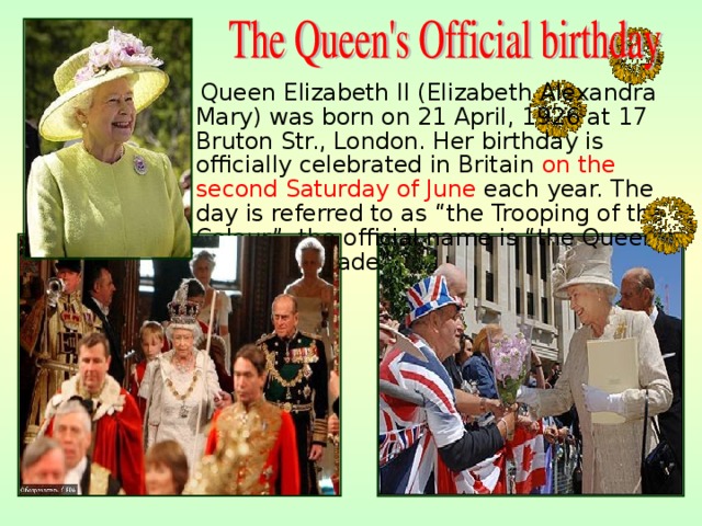  Queen Elizabeth II (Elizabeth Alexandra Mary) was born on 21 April, 1926 at 17 Bruton  St r. , London. Her birthday is officially celebrated in Britain on the second Saturday of June each year. The day is referred to as “the Trooping of the Colour”, the official name is “the Queen’s Birthday Parade”. 