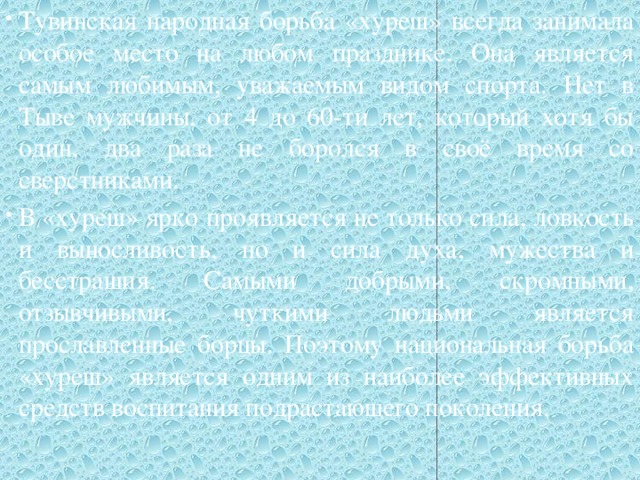 Тувинская народная борьба «хуреш» всегда занимала особое место на любом празднике. Она является самым любимым, уважаемым видом спорта. Нет в Тыве мужчины, от 4 до 60-ти лет, который хотя бы один, два раза не боролся в своё время со сверстниками. В «хуреш» ярко проявляется не только сила, ловкость и выносливость, но и сила духа, мужества и бесстрашия. Самыми добрыми, скромными, отзывчивыми, чуткими людьми является прославленные борцы. Поэтому национальная борьба «хуреш» является одним из наиболее эффективных средств воспитания подрастающего поколения.   