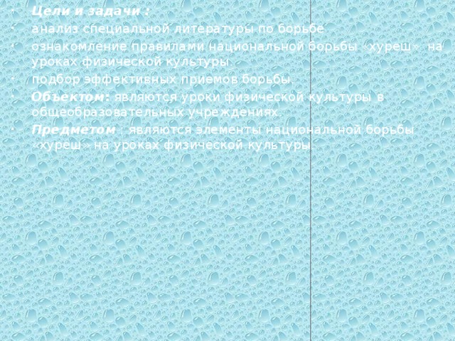 Цели и задачи : анализ специальной литературы по борьбе ознакомление правилами национальной борьбы «хуреш» на уроках физической культуры. подбор эффективных приемов борьбы. Объектом : являются  уроки физической культуры  в общеобразовательных учреждениях. Предметом : являются элементы национальной борьбы «хуреш» на уроках физической культуры. 