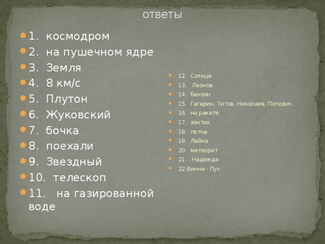 ответы 1. космодром 2. на пушечном ядре 3. Земля 4. 8 км/с 5. Плутон 6. Жуковский 7. бочка 8. поехали 9. Звездный 10. телескоп 11. на газированной воде 12. Солнце 13. Леонов 14. бензин 15. Гагарин, Титов, Николаев, Попович. 16. на ракете 17. зонтик 18. пятна 19. Лайка 20. метеорит 21. Надежда 22.Винни - Пух 