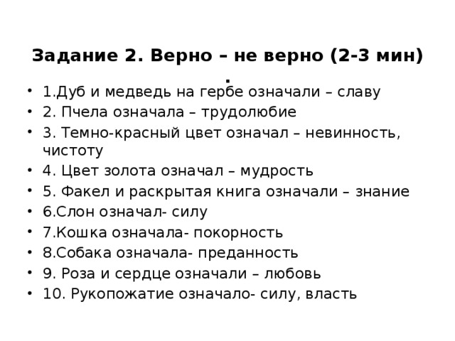 Задание 2. Верно – не верно (2-3 мин)  .   1.Дуб и медведь на гербе означали – славу 2. Пчела означала – трудолюбие 3. Темно-красный цвет означал – невинность, чистоту 4. Цвет золота означал – мудрость 5. Факел и раскрытая книга означали – знание 6.Слон означал- силу 7.Кошка означала- покорность 8.Собака означала- преданность 9. Роза и сердце означали – любовь 10. Рукопожатие означало- силу, власть 