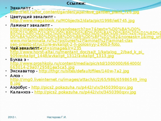 Ссылки: Эвкалипт - http://leit.ru/for_content/garden/japanese_garden_plant_726.jpg Цветущий эвкалипт - http://www.megabook.ru/MObjects2/data/pict1998/ie6745.jpg Ламинат эвкалипт - http://images.yandex.ru/yandsearch?p=7&text=%D0%BA%D0%B0%D1%80%D1%82%D0%B8%D0%BD%D0%BA%D0%B0%20%D1%8D%D0%B2%D0%BA%D0%B0%D0%BB%D0%B8%D0%BF%D1%82&noreask=1&img_url=www.mirlaminata.ru%2Fpictures%2Flaminat%2Flaminat-classen-presto-structure-evkalipt-2-h-polosnyy-24063-foto.jpg&pos=215&rpt=simage&lr=235 Чай эвкалипт - http://www.horst-altai.ru/mentant_doc/sajt_1/katalog__2/bad_k_pi_909/evkalipt_1448/avkalipt_1312/avkalipt_1313.jpg Буква э - http://www.proshkolu.ru/content/media/pic/std/1000000/664000/663014-29a0729581ea5ca5.jpg Экскаватор - http://thgr.ru/sites/default/files/140w-7a2.jpg Алоэ - http://img0.liveinternet.ru/images/attach/c/2/65/986/65986549_imgB.jpg Аэробус - http://pics2.pokazuha.ru/p442/v/x/3450390qxv.jpg Каланхоэ - http://pics2.pokazuha.ru/p442/v/x/3450390qxv.jpg 2012 г. Нестерова Г.И. 