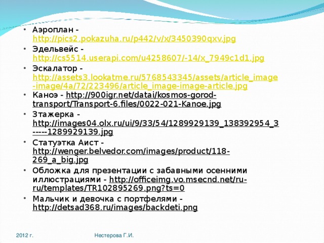 Аэроплан - http://pics2.pokazuha.ru/p442/v/x/3450390qxv.jpg Эдельвейс - http://cs5514.userapi.com/u4258607/-14/x_7949c1d1.jpg Эскалатор - http://assets3.lookatme.ru/5768543345/assets/article_image-image/4a/72/223496/article_image-image-article.jpg Каноэ - http://900igr.net/datai/kosmos-gorod-transport/Transport-6.files/0022-021-Kanoe.jpg Зтажерка - http://images04.olx.ru/ui/9/33/54/1289929139_138392954_3-----1289929139.jpg Статуэтка Аист - http://wenger.belvedor.com/images/product/118-269_a_big.jpg Обложка для презентации с забавными осенними иллюстрациями - http://officeimg.vo.msecnd.net/ru-ru/templates/TR102895269.png?ts=0 Мальчик и девочка с портфелями - http://detsad368.ru/images/backdeti.png  2012 г. Нестерова Г.И. 