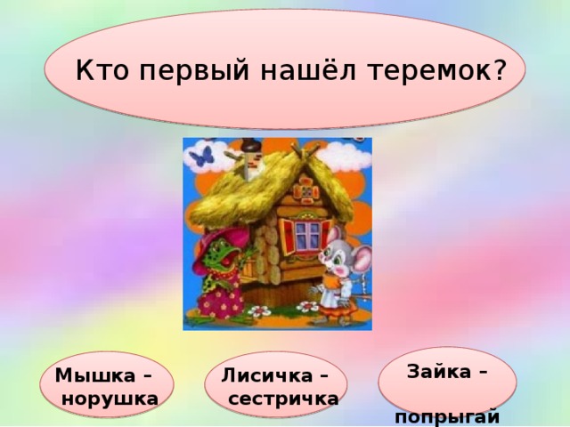Кто первый нашёл теремок? Зайка –  попрыгайка Мышка – Лисичка –  норушка  сестричка 