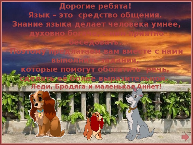   Дорогие ребята! Язык – это средство общения. Знание языка делает человека умнее, духовно богаче, с ним приятно беседовать. Поэтому предлагаем вам вместе с нами выполнить задания, которые помогут обогатить речь, сделать её более выразительной. Леди, Бродяга и маленькая Аннет!  