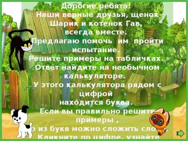 Дорогие ребята! Наши верные друзья, щенок Шарик и котенок Гав, всегда вместе. Предлагаю помочь им пройти испытание. Решите примеры на табличках. Ответ найдите на необычном калькуляторе. У этого калькулятора рядом с цифрой находится буква. Если вы правильно решите примеры , то из букв можно сложить слово.  Кликните по цифре, узнайте букву, составьте слово!  Чтобы проверить, нажмите на рамку «Проверка».  Удачи, вам, ребята!  
