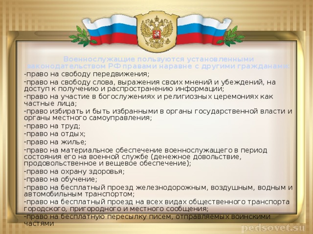 Военнослужащие пользуются установленными законодательством РФ правами наравне с другими гражданами: -право на свободу передвижения; право на свободу слова, выражения своих мнений и убеждений, на доступ к получению и распространению информации; право на участие в богослужениях и религиозных церемониях как частные лица; право избирать и быть избранными в органы государственной власти и органы местного самоуправления; право на труд; право на отдых; право на жилье; право на материальное обеспечение военнослужащего в период состояния его на военной службе (денежное довольствие, продовольственное и вещевое обеспечение); право на охрану здоровья; право на обучение; право на  бесплатный проезд  железнодорожным, воздушным, водным и автомобильным транспортом; право на бесплатный проезд на всех видах общественного транспорта городского, пригородного и местного сообщения; право на бесплатную пересылку писем,  отправляемых воинскими частями  