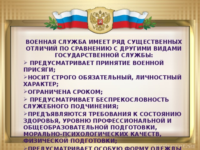 Военная служба имеет ряд существенных отличий по сравнению с другими видами государственной службы:  Предусматривает принятие военной присяги; Носит строго обязательный, личностный характер; Ограничена сроком;  Предусматривает беспрекословность служебного подчинения; Предъявляются требования к состоянию здоровья, уровню профессиональной и общеобразовательной подготовки, морально-психологических качеств, физической подготовки; Предусматривает особую форму одежды и знаки различия    