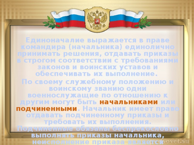 Единоначалие выражается в праве командира (начальника) единолично принимать решения, отдавать приказы в строгом соответствии с требованиями законов и воинских уставов и обеспечивать их выполнение. По своему служебному положению и воинскому званию одни военнослужащие по отношению к другим могут быть начальниками или подчиненными . Начальник имеет право отдавать подчиненному приказы и требовать их выполнения. Подчиненные обязаны беспрекословно выполнять приказы начальника, неисполнение приказа является воинским преступлением.  