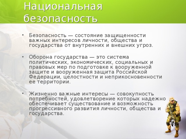 Национальная безопасность Безопасность — состояние защищенности важных интересов личности, общества и государства от внутренних и внешних угроз. Оборона государства — это система политических, экономи­ческих, социальных и правовых мер по подготовке к вооружен­ной защите и вооруженная защита Российской Федерации, це­лостности и неприкосновенности ее территории. Жизненно важные интересы — совокупность потребностей, удовлетворение которых надежно обеспечивает существование и возможность прогрессивного развития личности, общества и го­сударства.  